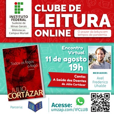 #pratodosverem: na imagem, há um cabeçalho em vermelho, com a logomarca do IF Sudeste MG e o nome do projeto. Em destaque, à direita, está a capa do livro Todos os Fogos - O Fogo, de Julio Cortázar, em tons de vermelho escuro, contendo as iniciais J e C transpassadas. À direita da capa do livro, a data e horário do encontro (11 de agosto, às 19 horas), juntamente com o nome do conto a ser debatido: A Saúde dos Doentes, escrito na parte central. À direita, há uma foto do mediador do debate virtual, Axel Frederico Uhalde.  Na parte inferior, indicação de parceria com a AMLE, Academia Muriaeense de Letras, e a recomendação para acessar o grupo de Whatsapp do projeto: umzap.com/IFCLUB . No canto inferior direito, há um código QR de direcionamento ao mesmo grupo.